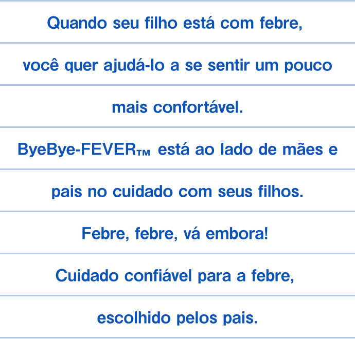 Quando seu filho está com febre, você quer ajudá-lo a se sentir um pouco mais confortável. ByeBye-FEVER&trade; está ao lado de mães e pais no cuidado com seus filhos. Febre, febre, vá embora! Cuidado confiável para a febre, escolhido pelos pais.