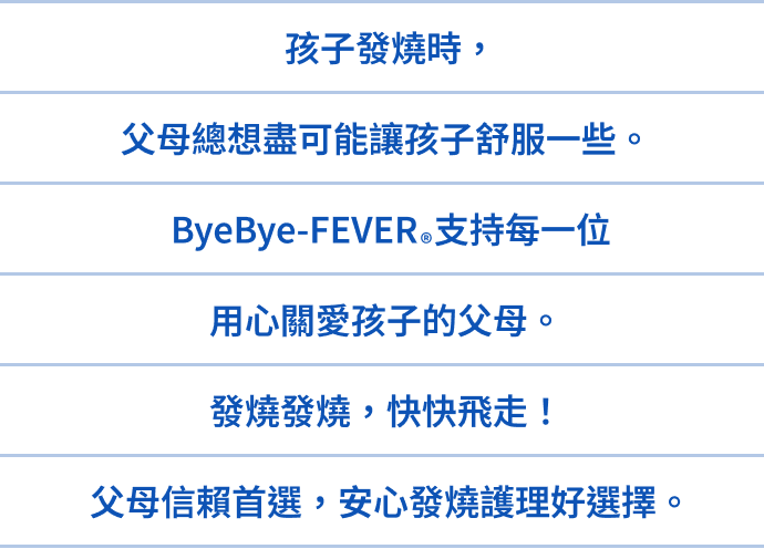 孩子發燒時,父母總想盡可能讓孩子舒服一些。ByeBye-FEVER®支持每一位用心關愛孩子的父母。發燒發燒,快快飛走!父母信賴首選,安心發燒護理好選擇。