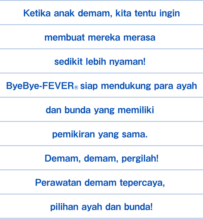 Ketika anak demam, kita tentu ingin membuat mereka merasa sedikit lebih nyaman! ByeBye-FEVER&reg; siap mendukung para ayah dan bunda yang memiliki pemikiran yang sama. Demam, demam, pergilah! Perawatan demam tepercaya, pilihan ayah dan bunda!
