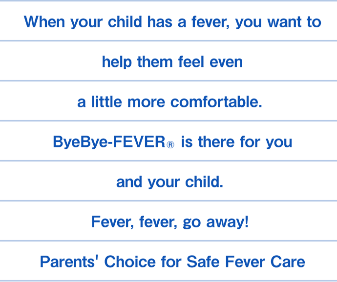 When your child has a fever, you want to help them feel even a little more comfortable. ByeBye-FEVER&reg; is there for you and your child. Fever, fever, go away! Parents' Choice for Safe Fever Care