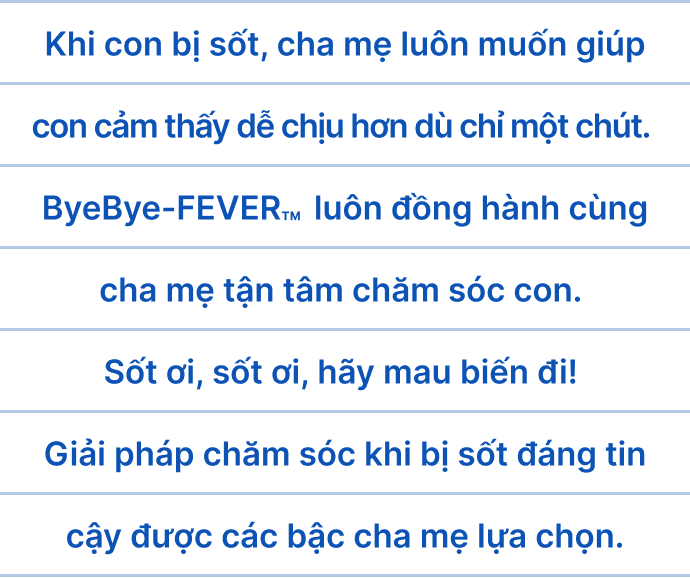 Khi con bị sốt, cha mẹ luôn muốn giúp con cảm thấy dễ chịu hơn dù chỉ một chút. ByeBye-FEVER&trade; luôn đồng hành cùng cha mẹ tận tâm chăm sóc con. Sốt ơi, sốt ơi, hãy mau biến đi! Giải pháp chăm sóc khi bị sốt đáng tin cậy được các bậc cha mẹ lựa chọn.